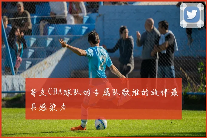 每支CBA球队的专属队歌谁的旋律最具感染力