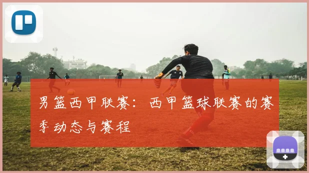 男篮西甲联赛：西甲篮球联赛的赛季动态与赛程