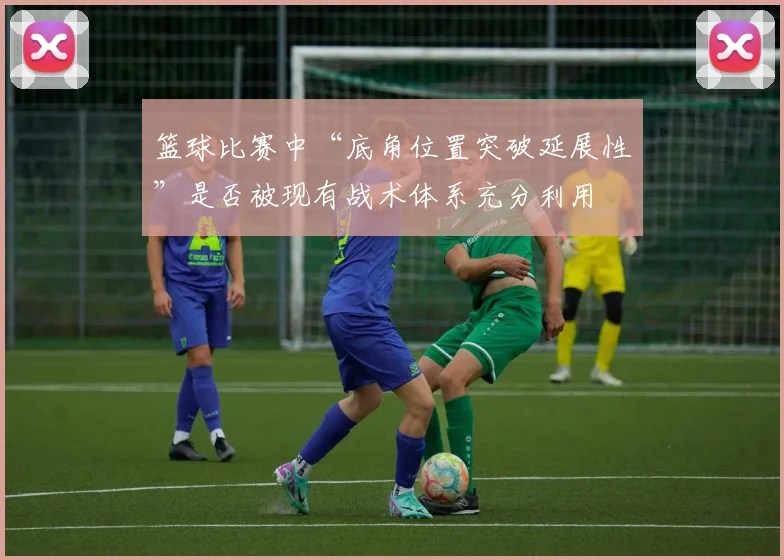 篮球比赛中“底角位置突破延展性”是否被现有战术体系充分利用